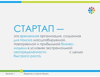 СТАРТАП ―
это временная организация, созданная
для поиска масштабируемой,
повторяемой и прибыльной бизнес-
модели в условиях экстремальной
неопределенности с целью
быстрого роста.
Занятие 1 Введение в стартап-бизнес
 