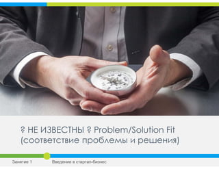 ? НЕ ИЗВЕСТНЫ ? Problem/Solution Fit
(соответствие проблемы и решения)
Занятие 1 Введение в стартап-бизнес
 