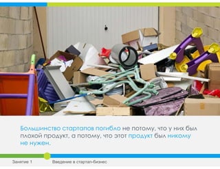 Большинство стартапов погибло не потому, что у них был
плохой продукт, а потому, что этот продукт был никому
не нужен.
Занятие 1 Введение в стартап-бизнес
 