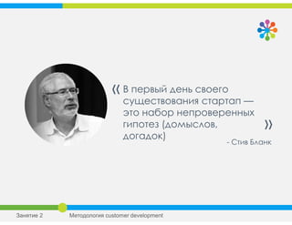 В первый день своего
существования стартап —
это набор непроверенных
гипотез (домыслов,
догадок)
«
»
- Стив Бланк
Занятие 2 Методология customer development
 