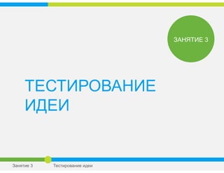 ТЕСТИРОВАНИЕ
ИДЕИ
ЗАНЯТИЕ 3
Занятие 3 Тестирование идеи
 