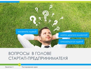 ВОПРОСЫ В ГОЛОВЕ
СТАРТАП-ПРЕДПРИНИМАТЕЛЯ
найти другого клиента?
изменить идею?
отказаться от идеи?
Занятие 3 Тестирование идеи
 
