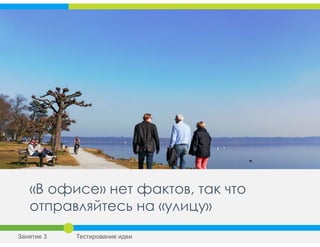 «В офисе» нет фактов, так что
отправляйтесь на «улицу»
Занятие 3 Тестирование идеи
 