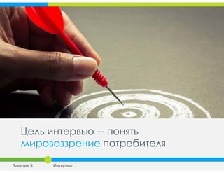 Цель интервью ― понять
мировоззрение потребителя
Занятие 4 Интервью
 