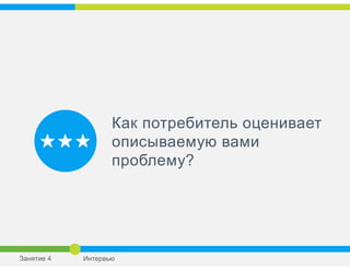 Как потребитель оценивает
описываемую вами
проблему?
Занятие 4 Интервью
 