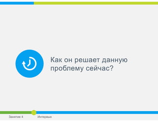 Как он решает данную
проблему сейчас?
Занятие 4 Интервью
 