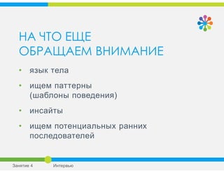 НА ЧТО ЕЩЕ
ОБРАЩАЕМ ВНИМАНИЕ
• язык тела
• ищем паттерны
(шаблоны поведения)
• инсайты
• ищем потенциальных ранних
последователей
Занятие 4 Интервью
 