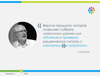 Версия продукта, которая
позволяет собрать
максимум данных для
обучения и проверки
решенческих гипотез с
наименьшими затратами
«
»
Стив Бланк
Занятие 5 MVP
 