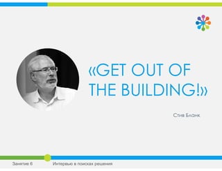 «GET OUT OF
THE BUILDING!»
Стив Бланк
Занятие 6 Интервью в поисках решения
 