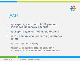 ЦЕЛИ
• проверить, насколько MVP решает
ключевую проблему клиента
• проверить ценностное предложение
• найти ранних евангелистов (носителей
боли)
• протестировать цену
• идеально: заключить сделку или
подписать соглашение о намерениях
Занятие 6 Интервью в поисках решения
 