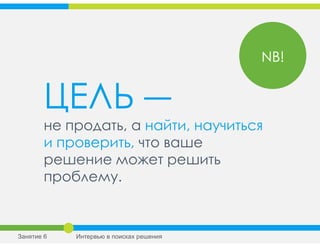 ЦЕЛЬ ―
не продать, а найти, научиться
и проверить, что ваше
решение может решить
проблему.
NB!
Занятие 6 Интервью в поисках решения
 