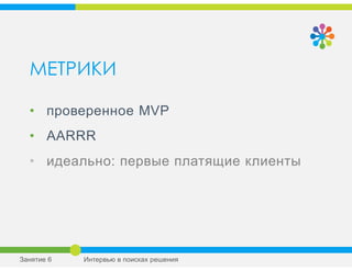 МЕТРИКИ
• проверенное MVP
• AARRR
• идеально: первые платящие клиенты
Занятие 6 Интервью в поисках решения
 