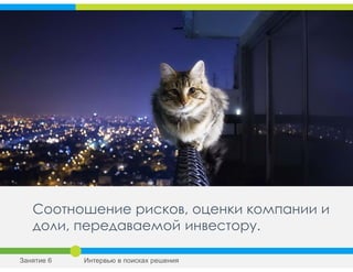 Соотношение рисков, оценки компании и
доли, передаваемой инвестору.
Занятие 6 Интервью в поисках решения
 