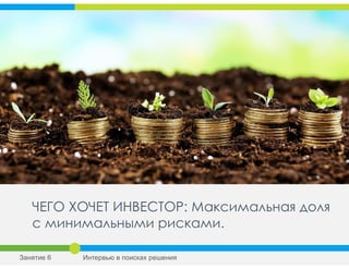 ЧЕГО ХОЧЕТ ИНВЕСТОР: Максимальная доля
с минимальными рисками.
Занятие 6 Интервью в поисках решения
 