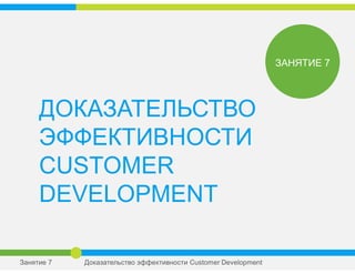 ДОКАЗАТЕЛЬСТВО
ЭФФЕКТИВНОСТИ
CUSTOMER
DEVELOPMENT
ЗАНЯТИЕ 7
Занятие 7 Доказательство эффективности Сustomer Development
 