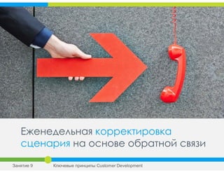 Еженедельная корректировка
сценария на основе обратной связи
Занятие 9 Ключевые принципы Сustomer Development
 