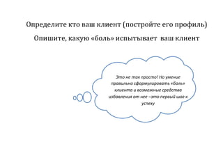 Определите кто ваш клиент (постройте его профиль)
Опишите, какую «боль» испытывает ваш клиент
Это не так просто! Но умение
правильно сформулировать «боль»
клиента и возможные средства
избавления от нее –это первый шаг к
успеху
 