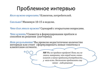 Проблемное интервью
Кого нужно опросить? Клиентов, потребителей.
Сколько? Минимум 10-15 в неделю.
Что для этого нужно? Сценарий с открытыми вопросами.
Что искать? Схожести в формулировании проблем и
способов их решения (паттерны).
Нет результата? Вы провели недостаточное количество
интервью или стоит сформулировать новые гипотезы о
клиентском сегменте.
NB! Мы не продаем продукт! Пока мы не
знаем, наверняка, что перед нами «наш»
клиент и какие проблемы/потребности
у него есть. Бесполезно предлагать ему
какое- либо решение.
 