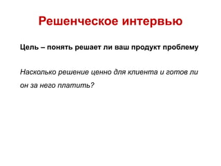 Решенческое интервью
Цель – понять решает ли ваш продукт проблему
Насколько решение ценно для клиента и готов ли
он за него платить?
 