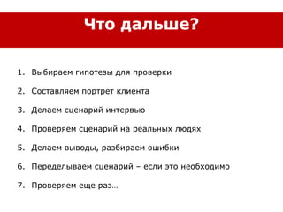 1. Выбираем гипотезы для проверки
2. Составляем портрет клиента
3. Делаем сценарий интервью
4. Проверяем сценарий на реальных людях
5. Делаем выводы, разбираем ошибки
6. Переделываем сценарий – если это необходимо
7. Проверяем еще раз…
Что дальше?
 