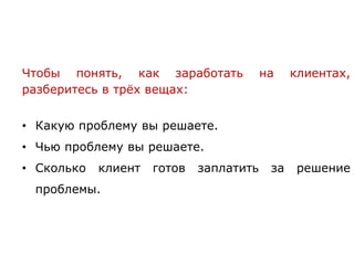 Чтобы понять, как заработать на клиентах,
разберитесь в трёх вещах:
• Какую проблему вы решаете.
• Чью проблему вы решаете.
• Сколько клиент готов заплатить за решение
проблемы.
 