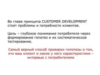 Во главе принципа CUSTOMER DEVELOPMENT
стоят проблемы и потребности клиентов.
Цель – глубокое понимание потребителя через
формирование гипотез и их систематическое
тестирование.
Самый верный способ проверки гипотезы о том,
кто ваш клиент и какие у него характеристики -
интервью с потребителями
 