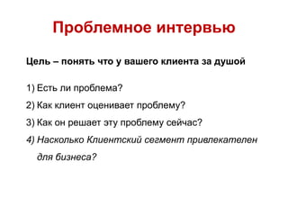 Проблемное интервью
Цель – понять что у вашего клиента за душой
1) Есть ли проблема?
2) Как клиент оценивает проблему?
3) Как он решает эту проблему сейчас?
4) Насколько Клиентский сегмент привлекателен
для бизнеса?
 