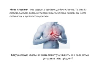 «Боль клиента» - это насущные проблемы, задачи клиента. То, что вы
хотите выявить в процессе проработки с клиентом, понять, где у него
сложности, и преподнести решение.
Какую особую «боль» клиента может уменьшить или полностью
устранить ваш продукт?
 