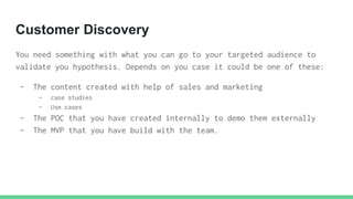 Customer Discovery
You need something with what you can go to your targeted audience to
validate you hypothesis. Depends o...