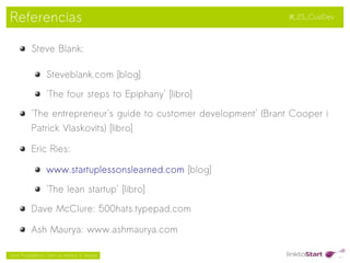 Referencias                                                         #L2S_CustDev



           Steve Blank:

                  Steveblank.com [blog]

                  'The four steps to Epiphany' [libro]

           'The entrepreneur's guide to customer development' (Brant Cooper i
           Patrick Vlaskovits) [libro]

           Eric Ries:

                  www.startuplessonslearned.com [blog]

                  'The lean startup' [libro]

           Dave McClure: 500hats.typepad.com

           Ash Maurya: www.ashmaurya.com
                                                  
Jordi Puigdellívol – Start-up Mentor & Sherpa
 