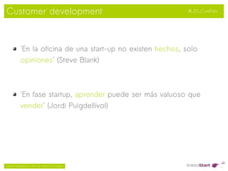 Customer development                                          #L2S_CustDev




           'En la oficina de una start-up no existen hechos, solo
           opiniones' (Steve Blank)



           'En fase startup, aprender puede ser más valuoso que
           vender' (Jordi Puigdellívol)




                                                 
Jordi Puigdellívol – Start-up Mentor & Sherpa
 