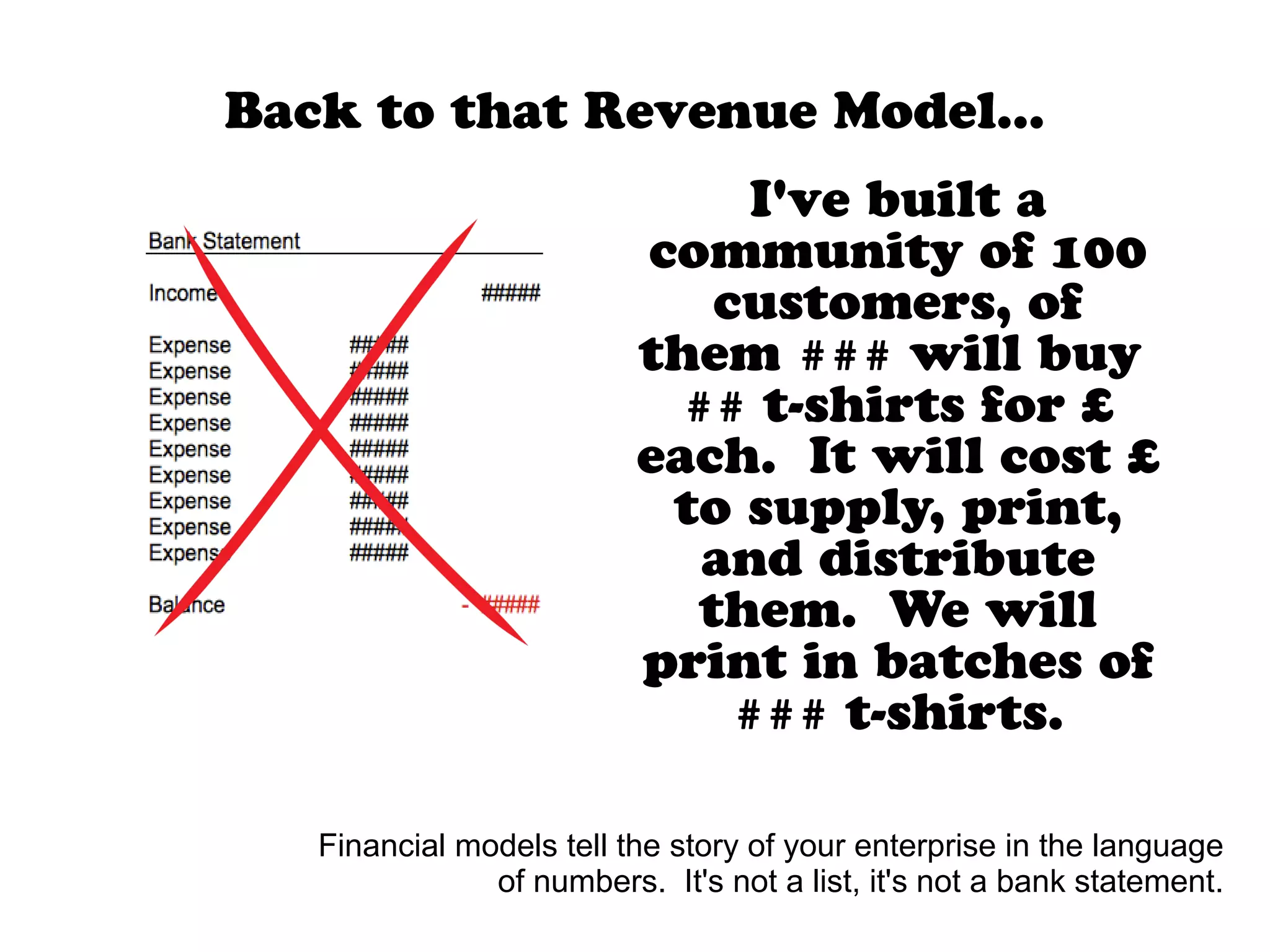 I've built a
community of 100
customers, of
them ### will buy
## t-shirts for £
each. It will cost £
to supply, print,
and distribute
them. We will
print in batches of
### t-shirts.
Back to that Revenue Model...
Financial models tell the story of your enterprise in the language
of numbers. It's not a list, it's not a bank statement.
 
