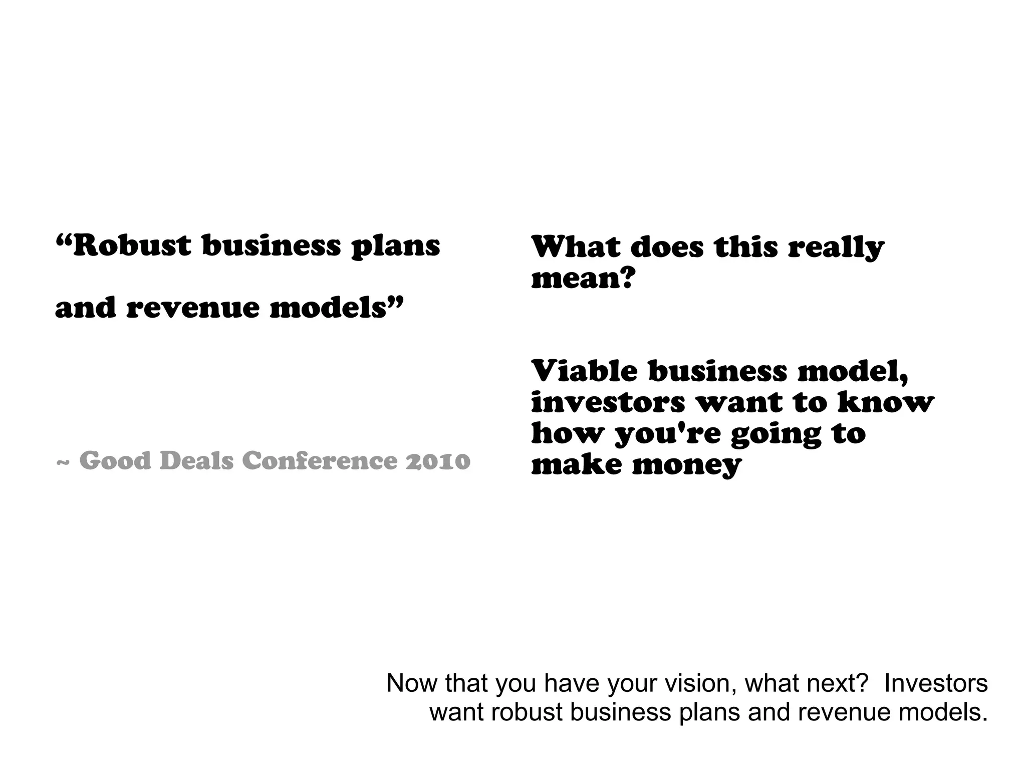 What does this really
mean?
Viable business model,
investors want to know
how you're going to
make money
“Robust business plans
and revenue models”
~ Good Deals Conference 2010
Now that you have your vision, what next? Investors
want robust business plans and revenue models.
 