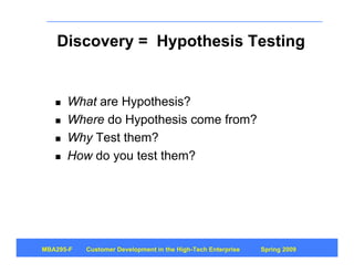 Discovery = Hypothesis Testing


      What are Hypothesis?
      Where do Hypothesis come from?
      Why Test them?
      How do you test them?




MBA295-F   Customer Development in the High-Tech Enterprise   Spring 2009
 