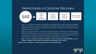 Destrichando o Customer Discovery
•  Fase 1: é um rigoroso processo de pesquisa e escrita de resumos que captura as hipóteses
criadas com base na visão dos fundadores ou líderes dos projetos. Essas hipóteses são
suposições em torno do produto, clientes, preço, demanda, mercado e concorrentes que serão
testadas nos próximos passos.
•  Fase 2: nesta fase qualificamos as hipóteses levantadas na fase 1 testando-as com clientes reais.
Nesta parte falamos muito pouco e estamos mais interessados em ouvir. O foco aqui é entender
o cliente, seus problemas e mais profundamente seu negócio (workflow, organização e suas
necessidades). Ao fim desta rodada de conversas, atualizamos nossas hipóteses.
•  Fase 3: com o conceito de produto revisado, é hora de testar as funcionalidades com os
clientes. O objetivo não é vender mas validar nossas hipóteses com o cliente.
Até aqui o foco é validar se o cliente vê grande valor na solução proposta.
Descoberta
do cliente
Fase 1:
State
Your
Hypothesi
Fase 2:
Test the
problem
Fase 3:
Test the
solution
Fase 4: Pivot
or proceed
 