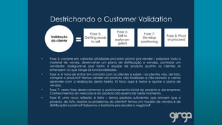 Destrichando o Customer Validation
•  Fase 5: consiste em variadas atividades pra estar pronto pra vender – preparar todo o
material de venda, desenvolver um plano de distribuição e vendas, contratar um
vendedor, assegurar-se que tanto a equipe de produto quanto os clientes se
entendem no que tange às funcionalidades.
•  Fase 6: é hora de entrar em contato com os clientes e saber – os clientes vão, de fato,
comprar o produto? Vamos vender um produto não-finalizado e não-testado e vamos
aprender com a realização desta tarefa. O foco aqui é testar e ajustar o plano de
vendas.
•  Fase 7: nesta fase desenvolvemos o posicionamento inicial do produto e da empresa.
Conhecimentos do mercado e do produto são essenciais neste momento.
•  Fase 8: uma nova reflexão é feita – temos pedidos suficientes que provem que o
produto, de fato, resolve os problemas do cliente? Temos um modelo de vendas e de
distribuição lucrativo? Sabemos o bastante pra escalar o negócio?
Validação
do cliente
Fase 5:
Getting ready
to sell
Fase 6:
Sell to
earlyvan-
gelists
Fase 7:
Develop
positioning
Fase 8: Pivot
or proceed
 