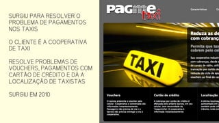 SURGIU PARA RESOLVER O
PROBLEMA DE PAGAMENTOS
NOS TAXIS
O CLIENTE É A COOPERATIVA
DE TAXI
RESOLVE PROBLEMAS DE
VOUCHERS, PAGAMENTOS COM
CARTÃO DE CRÉDITO E DÁ A
LOCALIZAÇÃO DE TAXISTAS
SURGIU EM 2010
 