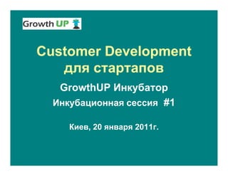 Customer Development
   для стартапов
   GrowthUP Инкубатор
  Инкубационная сессия #1

     Киев, 20 января 2011г.
 