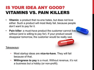 IS YOUR IDEA ANY GOOD?
VITAMINS VS. PAIN KILLERS
• Vitamin: a product that no-one hates, but does not love
either. Such a product will most likely fail, because people
don’t want to pay for it.
• Pain killer: a must-have product the customer cannot live
without (and is willing to pay for). If your product would
disappear tomorrow, the customer would be really sad.
Takeaways:
• Most startup ideas are nice-to-have. They will fail
because of that.
• Willingness to pay is a must. Without revenue, it’s not
a business but a hobby (or non-profit).
 