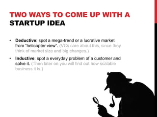 TWO WAYS TO COME UP WITH A
STARTUP IDEA
• Deductive: spot a mega-trend or a lucrative market
from ”helicopter view”. (VCs care about this, since they
think of market size and big changes.)
• Inductive: spot a everyday problem of a customer and
solve it. (Then later on you will find out how scalable
business it is.)
 