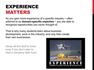 EXPERIENCE
MATTERS
As you gain more experience of a specific industry – often
referred to as domain-specific expertise – you are able to
recognize opportunities you never thought of.
That is why many students learn about business
development, work in the industry, and only then create
their own businesses.
(Keep all this stuff in mind,
even if you don’t plan to
start a company right now.)
 