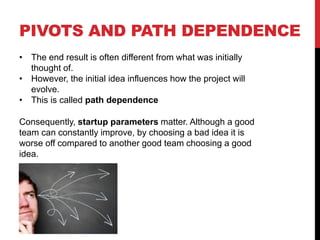 PIVOTS AND PATH DEPENDENCE
• The end result is often different from what was initially
thought of.
• However, the initial idea influences how the project will
evolve.
• This is called path dependence
Consequently, startup parameters matter. Although a good
team can constantly improve, by choosing a bad idea it is
worse off compared to another good team choosing a good
idea.
 