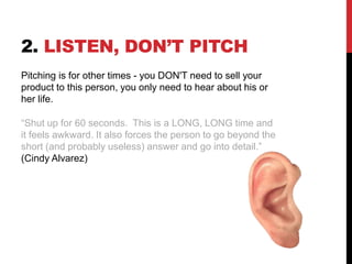 2. LISTEN, DON’T PITCH
Pitching is for other times - you DON'T need to sell your
product to this person, you only need to hear about his or
her life.
“Shut up for 60 seconds. This is a LONG, LONG time and
it feels awkward. It also forces the person to go beyond the
short (and probably useless) answer and go into detail.”
(Cindy Alvarez)
 