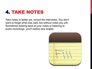 4. TAKE NOTES
Take notes or better yet, record the interviews. You don't
want to forget what was said, but without notes you will.
Sometimes looking back at your notes or listening to
audio recordings, you’ll realize new angles.
 