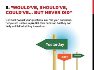 5. ”WOULD’VE, SHOULD’VE,
COULD’VE… BUT NEVER DID”
Don't ask "would you" questions, ask "did you" questions.
People are unable to predict their behavior, but they can
fairly well tell what they have done.
 