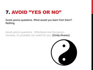 7. AVOID ”YES OR NO”
Avoid yes/no questions. What would you learn from them?
Nothing.
Avoid yes/no questions. Whichever one the person
chooses, it's probably not useful for you. (Cindy Alvarez)
 