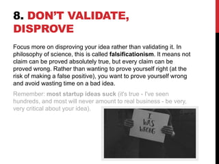 8. DON’T VALIDATE,
DISPROVE
Focus more on disproving your idea rather than validating it. In
philosophy of science, this is called falsificationism. It means not
claim can be proved absolutely true, but every claim can be
proved wrong. Rather than wanting to prove yourself right (at the
risk of making a false positive), you want to prove yourself wrong
and avoid wasting time on a bad idea.
Remember: most startup ideas suck (it's true - I've seen
hundreds, and most will never amount to real business - be very,
very critical about your idea).
 