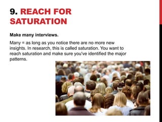 9. REACH FOR
SATURATION
Make many interviews.
Many = as long as you notice there are no more new
insights. In research, this is called saturation. You want to
reach saturation and make sure you've identified the major
patterns.
 