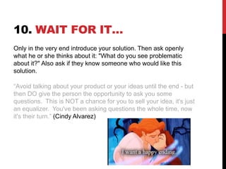 10. WAIT FOR IT…
Only in the very end introduce your solution. Then ask openly
what he or she thinks about it: "What do you see problematic
about it?" Also ask if they know someone who would like this
solution.
“Avoid talking about your product or your ideas until the end - but
then DO give the person the opportunity to ask you some
questions. This is NOT a chance for you to sell your idea, it's just
an equalizer. You've been asking questions the whole time, now
it's their turn.” (Cindy Alvarez)
 