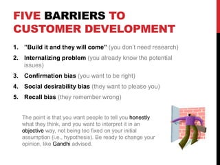 FIVE BARRIERS TO
CUSTOMER DEVELOPMENT
1. ”Build it and they will come” (you don’t need research)
2. Internalizing problem (you already know the potential
issues)
3. Confirmation bias (you want to be right)
4. Social desirability bias (they want to please you)
5. Recall bias (they remember wrong)
The point is that you want people to tell you honestly
what they think, and you want to interpret it in an
objective way, not being too fixed on your initial
assumption (i.e., hypothesis). Be ready to change your
opinion, like Gandhi advised.
 